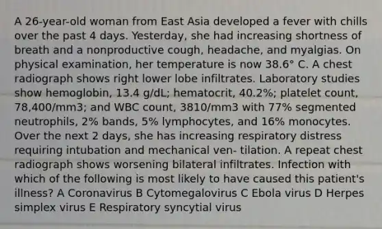 A 26-year-old woman from East Asia developed a fever with chills over the past 4 days. Yesterday, she had increasing shortness of breath and a nonproductive cough, headache, and myalgias. On physical examination, her temperature is now 38.6° C. A chest radiograph shows right lower lobe infiltrates. Laboratory studies show hemoglobin, 13.4 g/dL; hematocrit, 40.2%; platelet count, 78,400/mm3; and WBC count, 3810/mm3 with 77% segmented neutrophils, 2% bands, 5% lymphocytes, and 16% monocytes. Over the next 2 days, she has increasing respiratory distress requiring intubation and mechanical ven- tilation. A repeat chest radiograph shows worsening bilateral infiltrates. Infection with which of the following is most likely to have caused this patient's illness? A Coronavirus B Cytomegalovirus C Ebola virus D Herpes simplex virus E Respiratory syncytial virus