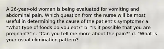 A 26-year-old woman is being evaluated for vomiting and abdominal pain. Which question from the nurse will be most useful in determining the cause of the patient's symptoms? a. "What type of foods do you eat?" b. "Is it possible that you are pregnant?" c. "Can you tell me more about the pain?" d. "What is your usual elimination pattern?"