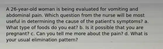 A 26-year-old woman is being evaluated for vomiting and abdominal pain. Which question from the nurse will be most useful in determining the cause of the patient's symptoms? a. What type of foods do you eat? b. Is it possible that you are pregnant? c. Can you tell me more about the pain? d. What is your usual elimination pattern?