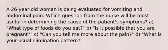 A 26-year-old woman is being evaluated for vomiting and abdominal pain. Which question from the nurse will be most useful in determining the cause of the patient's symptoms? a) "What type of foods do you eat?" b) "Is it possible that you are pregnant?" c) "Can you tell me more about the pain?" d) "What is your usual elimination pattern?"