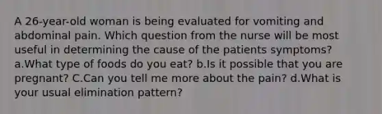 A 26-year-old woman is being evaluated for vomiting and abdominal pain. Which question from the nurse will be most useful in determining the cause of the patients symptoms? a.What type of foods do you eat? b.Is it possible that you are pregnant? C.Can you tell me more about the pain? d.What is your usual elimination pattern?