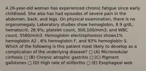 A 26-year-old woman has experienced chronic fatigue since early childhood. She also has had episodes of severe pain in the abdomen, back, and legs. On physical examination, there is no organomegaly. Laboratory studies show hemoglobin, 8.9 g/dL; hematocrit, 26.9%; platelet count, 300,100/mm3; and WBC count, 5560/mm3. Hemoglobin electrophoresis shows1% hemoglobin A2 , 6% hemoglobin F, and 93% hemoglobin S. Which of the following is this patient most likely to develop as a complication of the underlying disease? □ (A) Micronodular cirrhosis □ (B) Chronic atrophic gastritis □ (C) Pigment gallstones □ (D) High rate of stillbirths □ (E) Esophageal web