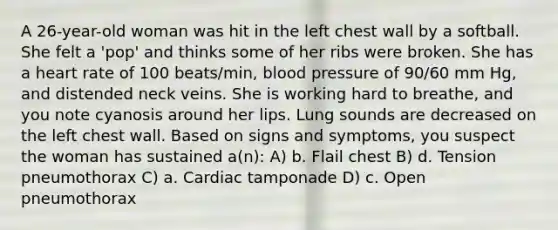 A 26-year-old woman was hit in the left chest wall by a softball. She felt a 'pop' and thinks some of her ribs were broken. She has a heart rate of 100 beats/min, blood pressure of 90/60 mm Hg, and distended neck veins. She is working hard to breathe, and you note cyanosis around her lips. Lung sounds are decreased on the left chest wall. Based on signs and symptoms, you suspect the woman has sustained a(n): A) b. Flail chest B) d. Tension pneumothorax C) a. Cardiac tamponade D) c. Open pneumothorax