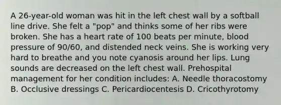 A 26-year-old woman was hit in the left chest wall by a softball line drive. She felt a "pop" and thinks some of her ribs were broken. She has a heart rate of 100 beats per minute, blood pressure of 90/60, and distended neck veins. She is working very hard to breathe and you note cyanosis around her lips. Lung sounds are decreased on the left chest wall. Prehospital management for her condition includes: A. Needle thoracostomy B. Occlusive dressings C. Pericardiocentesis D. Cricothyrotomy