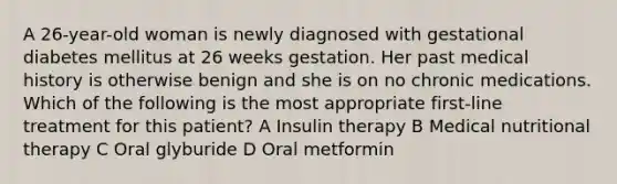 A 26-year-old woman is newly diagnosed with gestational diabetes mellitus at 26 weeks gestation. Her past medical history is otherwise benign and she is on no chronic medications. Which of the following is the most appropriate first-line treatment for this patient? A Insulin therapy B Medical nutritional therapy C Oral glyburide D Oral metformin