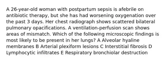 A 26-year-old woman with postpartum sepsis is afebrile on antibiotic therapy, but she has had worsening oxygenation over the past 3 days. Her chest radiograph shows scattered bilateral pulmonary opacifications. A ventilation-perfusion scan shows areas of mismatch. Which of the following microscopic findings is most likely to be present in her lungs? A Alveolar hyaline membranes B Arterial plexiform lesions C Interstitial fibrosis D Lymphocytic infiltrates E Respiratory bronchiolar destruction