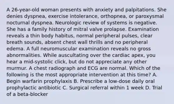 A 26-year-old woman presents with anxiety and palpitations. She denies dyspnea, exercise intolerance, orthopnea, or paroxysmal nocturnal dyspnea. Neurologic review of systems is negative. She has a family history of mitral valve prolapse. Examination reveals a thin body habitus, normal peripheral pulses, clear breath sounds, absent chest wall thrills and no peripheral edema. A full neuromuscular examination reveals no gross abnormalities. While auscultating over the cardiac apex, you hear a mid-systolic click, but do not appreciate any other murmur. A chest radiograph and ECG are normal. Which of the following is the most appropriate intervention at this time? A. Begin warfarin prophylaxis B. Prescribe a low-dose daily oral prophylactic antibiotic C. Surgical referral within 1 week D. Trial of a beta-blocker