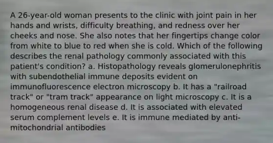 A 26-year-old woman presents to the clinic with joint pain in her hands and wrists, difficulty breathing, and redness over her cheeks and nose. She also notes that her fingertips change color from white to blue to red when she is cold. Which of the following describes the renal pathology commonly associated with this patient's condition? a. Histopathology reveals glomerulonephritis with subendothelial immune deposits evident on immunofluorescence electron microscopy b. It has a "railroad track" or "tram track" appearance on light microscopy c. It is a homogeneous renal disease d. It is associated with elevated serum complement levels e. It is immune mediated by anti-mitochondrial antibodies