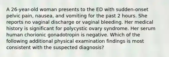 A 26-year-old woman presents to the ED with sudden-onset pelvic pain, nausea, and vomiting for the past 2 hours. She reports no vaginal discharge or vaginal bleeding. Her medical history is significant for polycystic ovary syndrome. Her serum human chorionic gonadotropin is negative. Which of the following additional physical examination findings is most consistent with the suspected diagnosis?