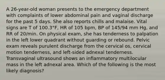 A 26-year-old woman presents to the emergency department with complaints of lower abdominal pain and vaginal discharge for the past 5 days. She also reports chills and malaise. Vital signs are T of 100.3°F, HR of 105 bpm, BP of 145/94 mm Hg, and RR of 20/min. On physical exam, she has tenderness to palpation in the left lower quadrant without guarding or rebound. Pelvic exam reveals purulent discharge from the cervical os, cervical motion tenderness, and left-sided adnexal tenderness. Transvaginal ultrasound shows an inflammatory multilocular mass in the left adnexal area. Which of the following is the most likely diagnosis?