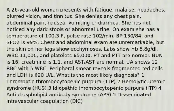 A 26-year-old woman presents with fatigue, malaise, headaches, blurred vision, and tinnitus. She denies any chest pain, abdominal pain, nausea, vomiting or diarrhea. She has not noticed any dark stools or abnormal urine. On exam she has a temperature of 100.3 F, pulse rate 102/min, BP 130/84, and SPO2 is 99%. Chest and abdominal exam are unremarkable, but the skin on her legs show ecchymoses. Labs show Hb 8.8g/dl, WBC 11,000, and platelets 65,000. PT and PTT are normal. BUN is 16, creatinine is 1.1, and AST/AST are normal. UA shows 12 RBC with 5 WBC. Peripheral smear reveals fragmented red cells and LDH is 620 U/L. What is the most likely diagnosis? 1 Thrombotic thrombocytopenic purpura (TTP) 2 Hemolytic-uremic syndrome (HUS) 3 Idiopathic thrombocytopenic purpura (ITP) 4 Antiphospholipid antibody syndrome (APS) 5 Disseminated intravascular coagulation (DIC)