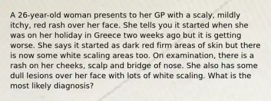 A 26-year-old woman presents to her GP with a scaly, mildly itchy, red rash over her face. She tells you it started when she was on her holiday in Greece two weeks ago but it is getting worse. She says it started as dark red firm areas of skin but there is now some white scaling areas too. On examination, there is a rash on her cheeks, scalp and bridge of nose. She also has some dull lesions over her face with lots of white scaling. What is the most likely diagnosis?