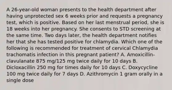 A 26-year-old woman presents to the health department after having unprotected sex 6 weeks prior and requests a pregnancy test, which is positive. Based on her last menstrual period, she is 18 weeks into her pregnancy. She consents to STD screening at the same time. Two days later, the health department notifies her that she has tested positive for chlamydia. Which one of the following is recommended for treatment of cervical Chlamydia trachomatis infection in this pregnant patient? A. Amoxicillin-clavulanate 875 mg/125 mg twice daily for 10 days B. Dicloxacillin 250 mg for times daily for 10 days C. Doxycycline 100 mg twice daily for 7 days D. Azithromycin 1 gram orally in a single dose