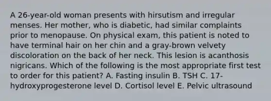 A 26-year-old woman presents with hirsutism and irregular menses. Her mother, who is diabetic, had similar complaints prior to menopause. On physical exam, this patient is noted to have terminal hair on her chin and a gray-brown velvety discoloration on the back of her neck. This lesion is acanthosis nigricans. Which of the following is the most appropriate first test to order for this patient? A. Fasting insulin B. TSH C. 17-hydroxyprogesterone level D. Cortisol level E. Pelvic ultrasound