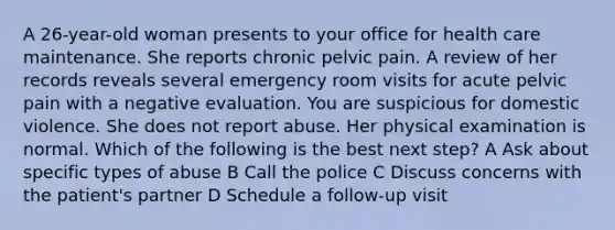 A 26-year-old woman presents to your office for health care maintenance. She reports chronic pelvic pain. A review of her records reveals several emergency room visits for acute pelvic pain with a negative evaluation. You are suspicious for domestic violence. She does not report abuse. Her physical examination is normal. Which of the following is the best next step? A Ask about specific types of abuse B Call the police C Discuss concerns with the patient's partner D Schedule a follow-up visit