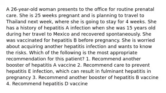 A 26-year-old woman presents to the office for routine prenatal care. She is 25 weeks pregnant and is planning to travel to Thailand next week, where she is going to stay for 4 weeks. She has a history of hepatitis A infection when she was 15 years old during her travel to Mexico and recovered spontaneously. She was vaccinated for hepatitis B before pregnancy. She is worried about acquiring another hepatitis infection and wants to know the risks. Which of the following is the most appropriate recommendation for this patient? 1. Recommend another booster of hepatitis A vaccine 2. Recommend care to prevent hepatitis E infection, which can result in fulminant hepatitis in pregnancy 3. Recommend another booster of hepatitis B vaccine 4. Recommend hepatitis D vaccine