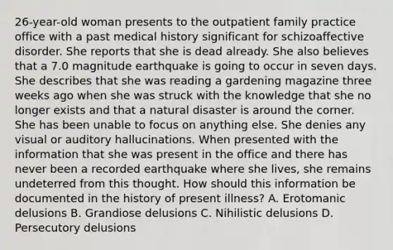 26-year-old woman presents to the outpatient family practice office with a past medical history significant for schizoaffective disorder. She reports that she is dead already. She also believes that a 7.0 magnitude earthquake is going to occur in seven days. She describes that she was reading a gardening magazine three weeks ago when she was struck with the knowledge that she no longer exists and that a natural disaster is around the corner. She has been unable to focus on anything else. She denies any visual or auditory hallucinations. When presented with the information that she was present in the office and there has never been a recorded earthquake where she lives, she remains undeterred from this thought. How should this information be documented in the history of present illness? A. Erotomanic delusions B. Grandiose delusions C. Nihilistic delusions D. Persecutory delusions