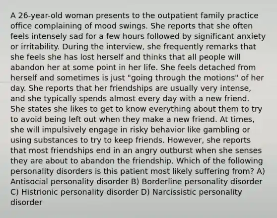 A 26-year-old woman presents to the outpatient family practice office complaining of mood swings. She reports that she often feels intensely sad for a few hours followed by significant anxiety or irritability. During the interview, she frequently remarks that she feels she has lost herself and thinks that all people will abandon her at some point in her life. She feels detached from herself and sometimes is just "going through the motions" of her day. She reports that her friendships are usually very intense, and she typically spends almost every day with a new friend. She states she likes to get to know everything about them to try to avoid being left out when they make a new friend. At times, she will impulsively engage in risky behavior like gambling or using substances to try to keep friends. However, she reports that most friendships end in an angry outburst when she senses they are about to abandon the friendship. Which of the following personality disorders is this patient most likely suffering from? A) Antisocial personality disorder B) Borderline personality disorder C) Histrionic personality disorder D) Narcissistic personality disorder