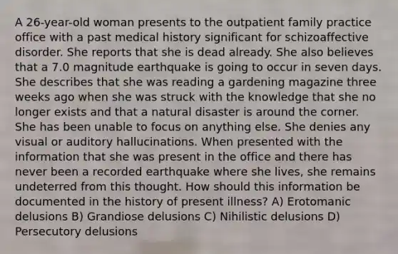 A 26-year-old woman presents to the outpatient family practice office with a past medical history significant for schizoaffective disorder. She reports that she is dead already. She also believes that a 7.0 magnitude earthquake is going to occur in seven days. She describes that she was reading a gardening magazine three weeks ago when she was struck with the knowledge that she no longer exists and that a natural disaster is around the corner. She has been unable to focus on anything else. She denies any visual or auditory hallucinations. When presented with the information that she was present in the office and there has never been a recorded earthquake where she lives, she remains undeterred from this thought. How should this information be documented in the history of present illness? A) Erotomanic delusions B) Grandiose delusions C) Nihilistic delusions D) Persecutory delusions