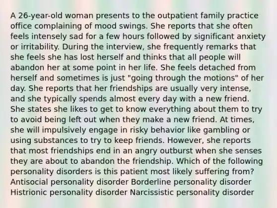 A 26-year-old woman presents to the outpatient family practice office complaining of mood swings. She reports that she often feels intensely sad for a few hours followed by significant anxiety or irritability. During the interview, she frequently remarks that she feels she has lost herself and thinks that all people will abandon her at some point in her life. She feels detached from herself and sometimes is just "going through the motions" of her day. She reports that her friendships are usually very intense, and she typically spends almost every day with a new friend. She states she likes to get to know everything about them to try to avoid being left out when they make a new friend. At times, she will impulsively engage in risky behavior like gambling or using substances to try to keep friends. However, she reports that most friendships end in an angry outburst when she senses they are about to abandon the friendship. Which of the following personality disorders is this patient most likely suffering from? Antisocial personality disorder Borderline personality disorder Histrionic personality disorder Narcissistic personality disorder