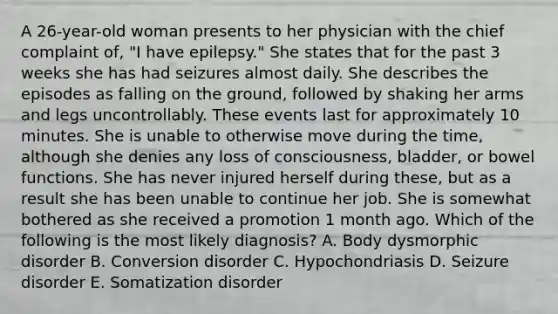 A 26-year-old woman presents to her physician with the chief complaint of, "I have epilepsy." She states that for the past 3 weeks she has had seizures almost daily. She describes the episodes as falling on the ground, followed by shaking her arms and legs uncontrollably. These events last for approximately 10 minutes. She is unable to otherwise move during the time, although she denies any loss of consciousness, bladder, or bowel functions. She has never injured herself during these, but as a result she has been unable to continue her job. She is somewhat bothered as she received a promotion 1 month ago. Which of the following is the most likely diagnosis? A. Body dysmorphic disorder B. Conversion disorder C. Hypochondriasis D. Seizure disorder E. Somatization disorder