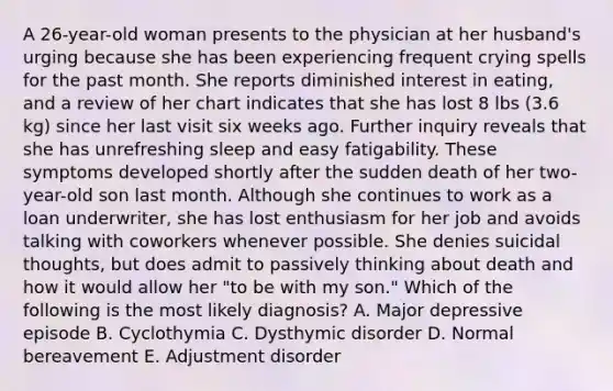 A 26-year-old woman presents to the physician at her husband's urging because she has been experiencing frequent crying spells for the past month. She reports diminished interest in eating, and a review of her chart indicates that she has lost 8 lbs (3.6 kg) since her last visit six weeks ago. Further inquiry reveals that she has unrefreshing sleep and easy fatigability. These symptoms developed shortly after the sudden death of her two-year-old son last month. Although she continues to work as a loan underwriter, she has lost enthusiasm for her job and avoids talking with coworkers whenever possible. She denies suicidal thoughts, but does admit to passively thinking about death and how it would allow her "to be with my son." Which of the following is the most likely diagnosis? A. Major depressive episode B. Cyclothymia C. Dysthymic disorder D. Normal bereavement E. Adjustment disorder