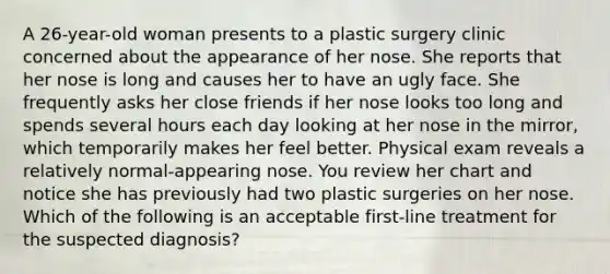 A 26-year-old woman presents to a plastic surgery clinic concerned about the appearance of her nose. She reports that her nose is long and causes her to have an ugly face. She frequently asks her close friends if her nose looks too long and spends several hours each day looking at her nose in the mirror, which temporarily makes her feel better. Physical exam reveals a relatively normal-appearing nose. You review her chart and notice she has previously had two plastic surgeries on her nose. Which of the following is an acceptable first-line treatment for the suspected diagnosis?