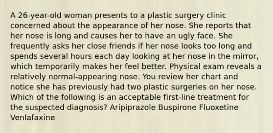 A 26-year-old woman presents to a plastic surgery clinic concerned about the appearance of her nose. She reports that her nose is long and causes her to have an ugly face. She frequently asks her close friends if her nose looks too long and spends several hours each day looking at her nose in the mirror, which temporarily makes her feel better. Physical exam reveals a relatively normal-appearing nose. You review her chart and notice she has previously had two plastic surgeries on her nose. Which of the following is an acceptable first-line treatment for the suspected diagnosis? Aripiprazole Buspirone Fluoxetine Venlafaxine