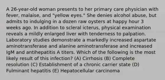 A 26-year-old woman presents to her primary care physician with fever, malaise, and "yellow eyes." She denies alcohol abuse, but admits to indulging in a dozen raw oysters at happy hour 3 weeks ago. In addition to scleral icterus, physical examination reveals a mildly enlarged liver with tenderness to palpation. Laboratory studies demonstrate a markedly increased aspartate aminotransferase and alanine aminotransferase and increased IgM and antihepatitis A titers. Which of the following is the most likely result of this infection? (A) Cirrhosis (B) Complete resolution (C) Establishment of a chronic carrier state (D) Fulminant hepatitis (E) Hepatocellular carcinoma