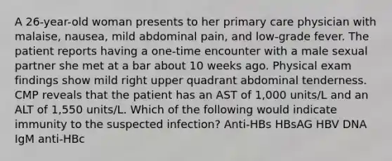 A 26-year-old woman presents to her primary care physician with malaise, nausea, mild abdominal pain, and low-grade fever. The patient reports having a one-time encounter with a male sexual partner she met at a bar about 10 weeks ago. Physical exam findings show mild right upper quadrant abdominal tenderness. CMP reveals that the patient has an AST of 1,000 units/L and an ALT of 1,550 units/L. Which of the following would indicate immunity to the suspected infection? Anti-HBs HBsAG HBV DNA IgM anti-HBc