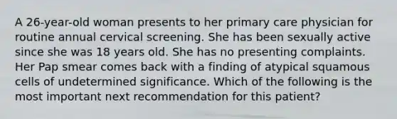 A 26-year-old woman presents to her primary care physician for routine annual cervical screening. She has been sexually active since she was 18 years old. She has no presenting complaints. Her Pap smear comes back with a finding of atypical squamous cells of undetermined significance. Which of the following is the most important next recommendation for this patient?