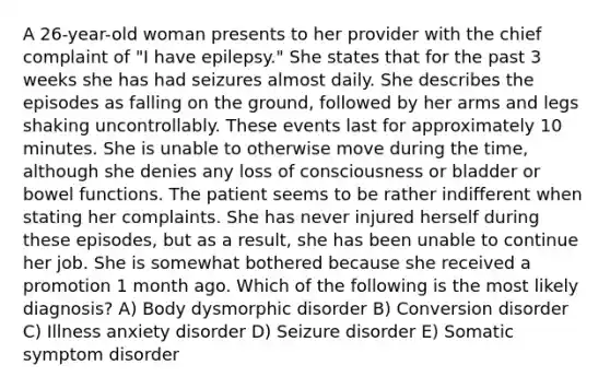 A 26-year-old woman presents to her provider with the chief complaint of "I have epilepsy." She states that for the past 3 weeks she has had seizures almost daily. She describes the episodes as falling on the ground, followed by her arms and legs shaking uncontrollably. These events last for approximately 10 minutes. She is unable to otherwise move during the time, although she denies any loss of consciousness or bladder or bowel functions. The patient seems to be rather indifferent when stating her complaints. She has never injured herself during these episodes, but as a result, she has been unable to continue her job. She is somewhat bothered because she received a promotion 1 month ago. Which of the following is the most likely diagnosis? A) Body dysmorphic disorder B) Conversion disorder C) Illness anxiety disorder D) Seizure disorder E) Somatic symptom disorder