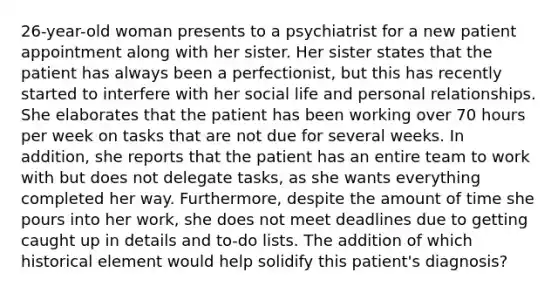 26-year-old woman presents to a psychiatrist for a new patient appointment along with her sister. Her sister states that the patient has always been a perfectionist, but this has recently started to interfere with her social life and personal relationships. She elaborates that the patient has been working over 70 hours per week on tasks that are not due for several weeks. In addition, she reports that the patient has an entire team to work with but does not delegate tasks, as she wants everything completed her way. Furthermore, despite the amount of time she pours into her work, she does not meet deadlines due to getting caught up in details and to-do lists. The addition of which historical element would help solidify this patient's diagnosis?