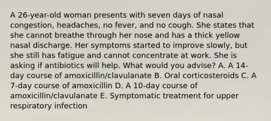 A 26-year-old woman presents with seven days of nasal congestion, headaches, no fever, and no cough. She states that she cannot breathe through her nose and has a thick yellow nasal discharge. Her symptoms started to improve slowly, but she still has fatigue and cannot concentrate at work. She is asking if antibiotics will help. What would you advise? A. A 14-day course of amoxicillin/clavulanate B. Oral corticosteroids C. A 7-day course of amoxicillin D. A 10-day course of amoxicillin/clavulanate E. Symptomatic treatment for upper respiratory infection