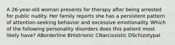 A 26-year-old woman presents for therapy after being arrested for public nudity. Her family reports she has a persistent pattern of attention-seeking behavior and excessive emotionality. Which of the following personality disorders does this patient most likely have? ABorderline BHistrionic CNarcissistic DSchizotypal