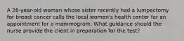 A 26-year-old woman whose sister recently had a lumpectomy for breast cancer calls the local women's health center for an appointment for a mammogram. What guidance should the nurse provide the client in preparation for the test?