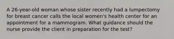 A 26-year-old woman whose sister recently had a lumpectomy for breast cancer calls the local women's health center for an appointment for a mammogram. What guidance should the nurse provide the client in preparation for the test?