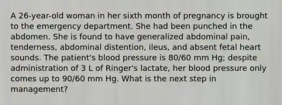 A 26-year-old woman in her sixth month of pregnancy is brought to the emergency department. She had been punched in the abdomen. She is found to have generalized abdominal pain, tenderness, abdominal distention, ileus, and absent fetal heart sounds. The patient's blood pressure is 80/60 mm Hg; despite administration of 3 L of Ringer's lactate, her blood pressure only comes up to 90/60 mm Hg. What is the next step in management?