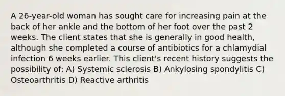 A 26-year-old woman has sought care for increasing pain at the back of her ankle and the bottom of her foot over the past 2 weeks. The client states that she is generally in good health, although she completed a course of antibiotics for a chlamydial infection 6 weeks earlier. This client's recent history suggests the possibility of: A) Systemic sclerosis B) Ankylosing spondylitis C) Osteoarthritis D) Reactive arthritis