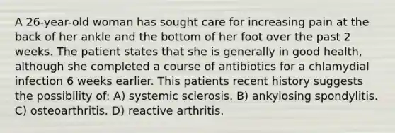 A 26-year-old woman has sought care for increasing pain at the back of her ankle and the bottom of her foot over the past 2 weeks. The patient states that she is generally in good health, although she completed a course of antibiotics for a chlamydial infection 6 weeks earlier. This patients recent history suggests the possibility of: A) systemic sclerosis. B) ankylosing spondylitis. C) osteoarthritis. D) reactive arthritis.