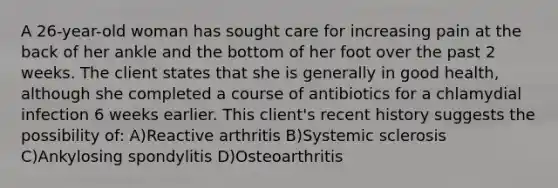 A 26-year-old woman has sought care for increasing pain at the back of her ankle and the bottom of her foot over the past 2 weeks. The client states that she is generally in good health, although she completed a course of antibiotics for a chlamydial infection 6 weeks earlier. This client's recent history suggests the possibility of: A)Reactive arthritis B)Systemic sclerosis C)Ankylosing spondylitis D)Osteoarthritis