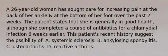 A 26-year-old woman has sought care for increasing pain at the back of her ankle & at the bottom of her foot over the past 2 weeks. The patient states that she is generally in good health, although she completed a course of antibiotics for a chlamydial infection 6 weeks earlier. This patient's recent history suggest the pssibility of: A. systemic sclerosis. B. ankylosing spondylitis. C. osteoarthritis. D. reactive arthritis.