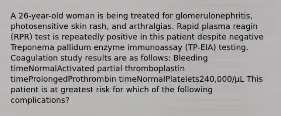 A 26-year-old woman is being treated for glomerulonephritis, photosensitive skin rash, and arthralgias. Rapid plasma reagin (RPR) test is repeatedly positive in this patient despite negative Treponema pallidum enzyme immunoassay (TP-EIA) testing. Coagulation study results are as follows: Bleeding timeNormalActivated partial thromboplastin timeProlongedProthrombin timeNormalPlatelets240,000/µL This patient is at greatest risk for which of the following complications?