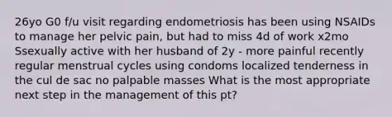 26yo G0 f/u visit regarding endometriosis has been using NSAIDs to manage her pelvic pain, but had to miss 4d of work x2mo Ssexually active with her husband of 2y - more painful recently regular menstrual cycles using condoms localized tenderness in the cul de sac no palpable masses What is the most appropriate next step in the management of this pt?