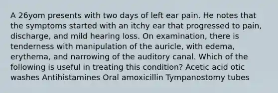 A 26yom presents with two days of left ear pain. He notes that the symptoms started with an itchy ear that progressed to pain, discharge, and mild hearing loss. On examination, there is tenderness with manipulation of the auricle, with edema, erythema, and narrowing of the auditory canal. Which of the following is useful in treating this condition? Acetic acid otic washes Antihistamines Oral amoxicillin Tympanostomy tubes