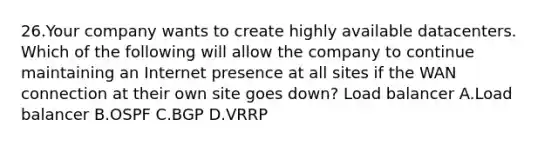 26.Your company wants to create highly available datacenters. Which of the following will allow the company to continue maintaining an Internet presence at all sites if the WAN connection at their own site goes down? Load balancer A.Load balancer B.OSPF C.BGP D.VRRP