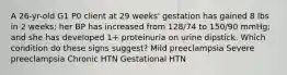 A 26-yr-old G1 P0 client at 29 weeks' gestation has gained 8 lbs in 2 weeks; her BP has increased from 128/74 to 150/90 mmHg; and she has developed 1+ proteinuria on urine dipstick. Which condition do these signs suggest? Mild preeclampsia Severe preeclampsia Chronic HTN Gestational HTN