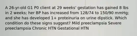 A 26-yr-old G1 P0 client at 29 weeks' gestation has gained 8 lbs in 2 weeks; her BP has increased from 128/74 to 150/90 mmHg; and she has developed 1+ proteinuria on urine dipstick. Which condition do these signs suggest? Mild preeclampsia Severe preeclampsia Chronic HTN Gestational HTN