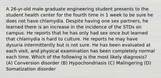 A 26-yr-old male graduate engineering student presents to the student health center for the fourth time in 1 week to be sure he does not have chlamydia. Despite having one sex partners, he learned there is an increase in the incidence of the STDs on campus. He reports that he has only had sex once but learned that chlamydia is hard to culture. He reports he may have dysuria intermittently but is not sure. He has been evaluated at each visit, and physical examination has been completely normal each time. Which of the following is the most likely diagnosis? (A) Conversion disorder (B) Hypochondriasis (C) Malingering (D) Somatization disorder