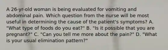 A 26-yr-old woman is being evaluated for vomiting and abdominal pain. Which question from the nurse will be most useful in determining the cause of the patient's symptoms? A. "What type of foods do you eat?" B. "Is it possible that you are pregnant?" C. "Can you tell me more about the pain?" D. "What is your usual elimination pattern?"